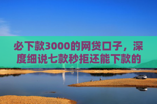 必下款3000的网贷口子，深度细说七款秒拒还能下款的网贷口子