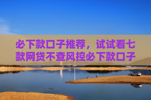 必下款口子推荐，试试看七款网贷不查风控必下款口子