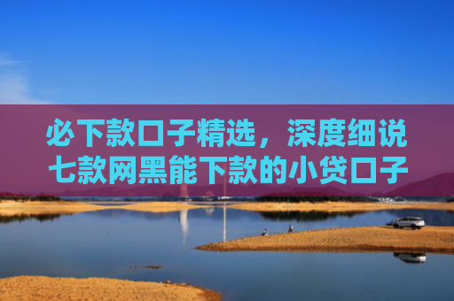 必下款口子精选，深度细说七款网黑能下款的小贷口子