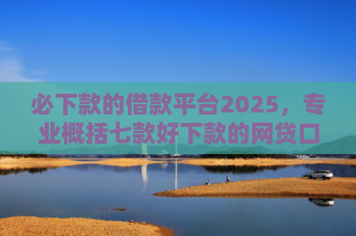 必下款的借款平台2025，专业概括七款好下款的网贷口子贴吧