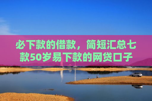 必下款的借款，简短汇总七款50岁易下款的网贷口子