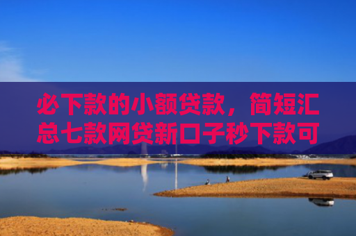 必下款的小额贷款，简短汇总七款网贷新口子秒下款可靠吗