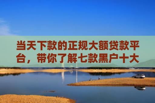 当天下款的正规大额贷款平台，带你了解七款黑户十大贷款下款口子