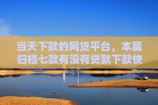当天下款的网贷平台，本篇归档七款有没有贷款下款快的口子