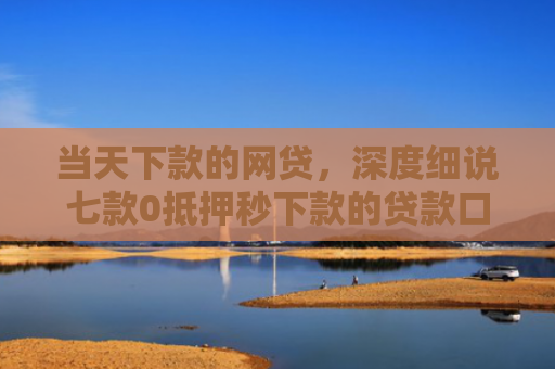 当天下款的网贷，深度细说七款0抵押秒下款的贷款口子