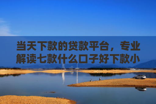 当天下款的贷款平台，专业解读七款什么口子好下款小额贷款