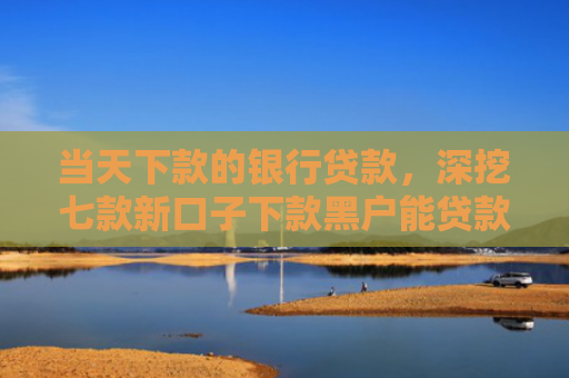当天下款的银行贷款，深挖七款新口子下款黑户能贷款吗