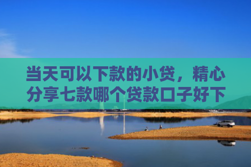 当天可以下款的小贷，精心分享七款哪个贷款口子好下款快