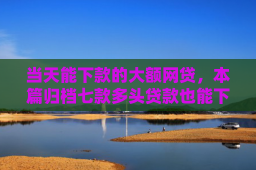 当天能下款的大额网贷，本篇归档七款多头贷款也能下款的口子
