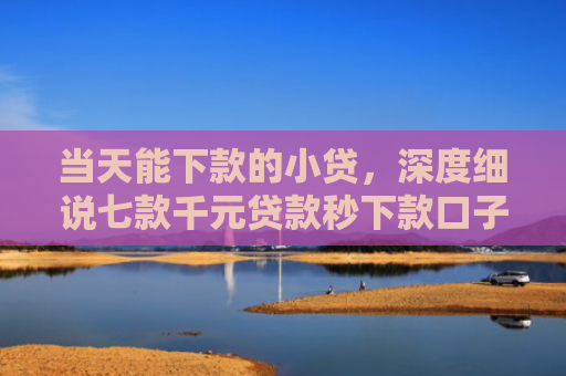当天能下款的小贷，深度细说七款千元贷款秒下款口子