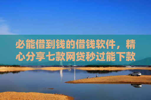 必能借到钱的借钱软件，精心分享七款网贷秒过能下款的口子
