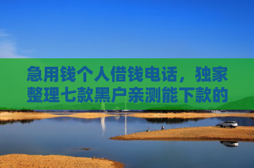 急用钱个人借钱电话，独家整理七款黑户亲测能下款的网贷