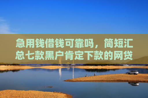 急用钱借钱可靠吗，简短汇总七款黑户肯定下款的网贷吗