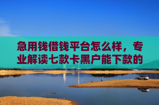 急用钱借钱平台怎么样，专业解读七款卡黑户能下款的网贷口子
