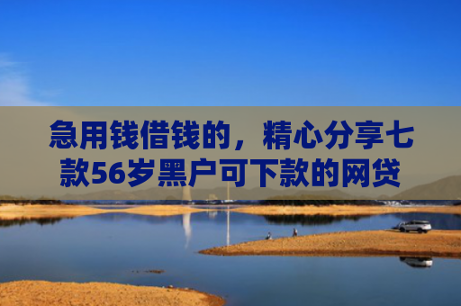 急用钱借钱的，精心分享七款56岁黑户可下款的网贷