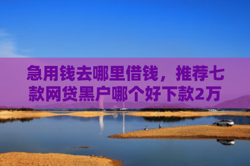急用钱去哪里借钱，推荐七款网贷黑户哪个好下款2万