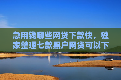 急用钱哪些网贷下款快，独家整理七款黑户网贷可以下款的口子