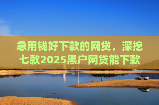 急用钱好下款的网贷，深挖七款2025黑户网贷能下款的app