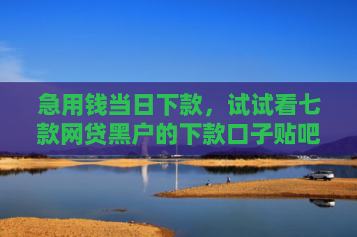 急用钱当日下款，试试看七款网贷黑户的下款口子贴吧