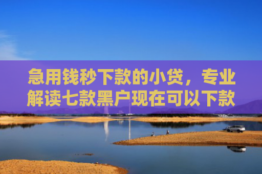 急用钱秒下款的小贷，专业解读七款黑户现在可以下款的网贷