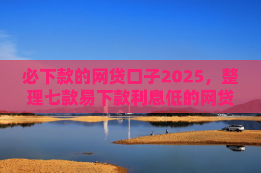 必下款的网贷口子2025，整理七款易下款利息低的网贷口子