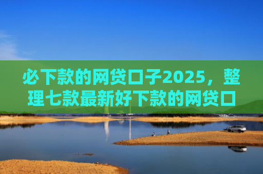 必下款的网贷口子2025，整理七款最新好下款的网贷口子论坛