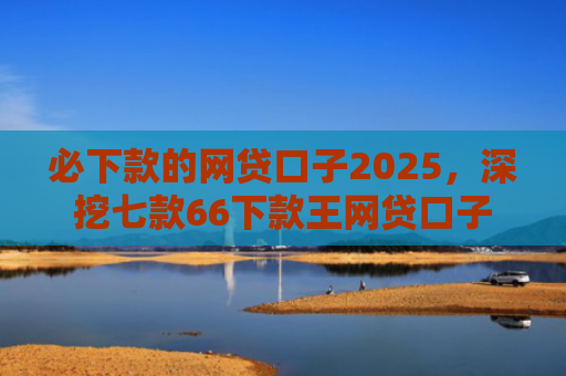 必下款的网贷口子2025，深挖七款66下款王网贷口子