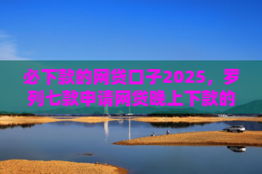 必下款的网贷口子2025，罗列七款申请网贷晚上下款的口子