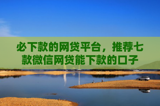 必下款的网贷平台，推荐七款微信网贷能下款的口子