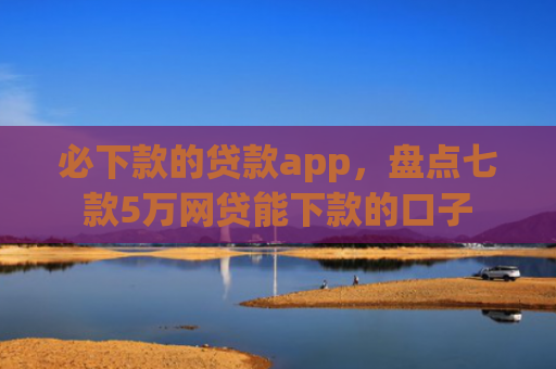 必下款的贷款app，盘点七款5万网贷能下款的口子