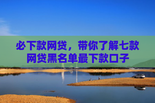 必下款网贷，带你了解七款网贷黑名单最下款口子
