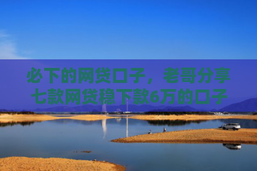 必下的网贷口子，老哥分享七款网贷稳下款6万的口子