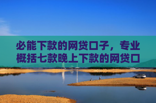 必能下款的网贷口子，专业概括七款晚上下款的网贷口子2025