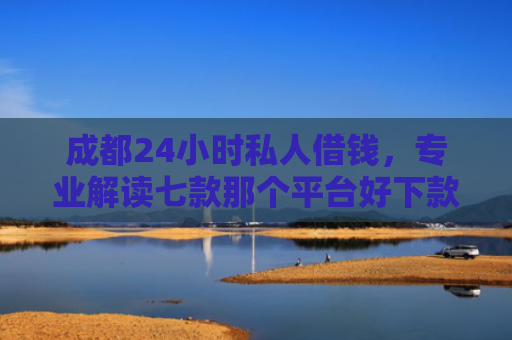 成都24小时私人借钱，专业解读七款那个平台好下款的口子