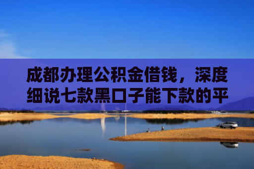 成都办理公积金借钱，深度细说七款黑口子能下款的平台