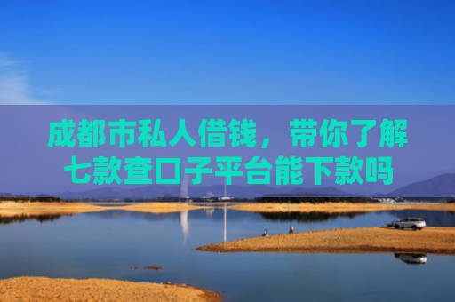 成都市私人借钱，带你了解七款查口子平台能下款吗