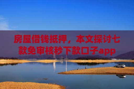 房屋借钱抵押，本文探讨七款免审核秒下款口子app