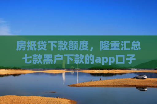房抵贷下款额度，隆重汇总七款黑户下款的app口子