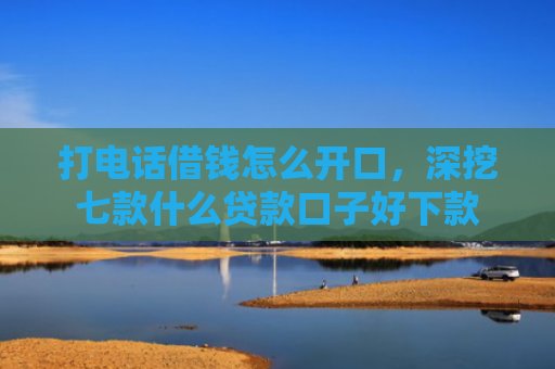 打电话借钱怎么开口，深挖七款什么贷款口子好下款