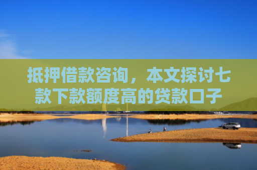 抵押借款咨询，本文探讨七款下款额度高的贷款口子
