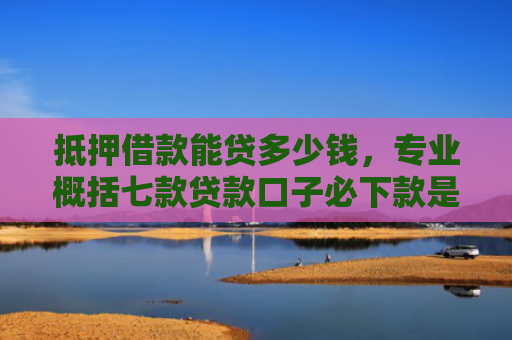 抵押借款能贷多少钱，专业概括七款贷款口子必下款是真的吗