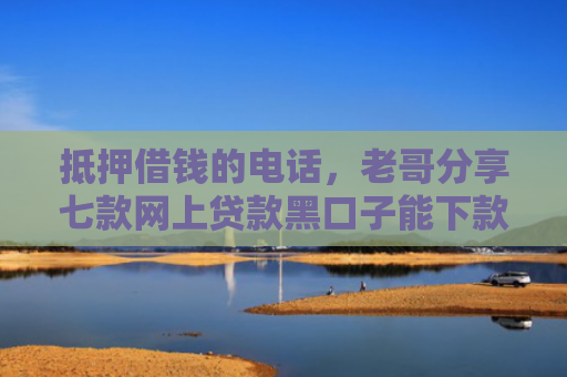 抵押借钱的电话，老哥分享七款网上贷款黑口子能下款吗