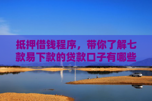 抵押借钱程序，带你了解七款易下款的贷款口子有哪些