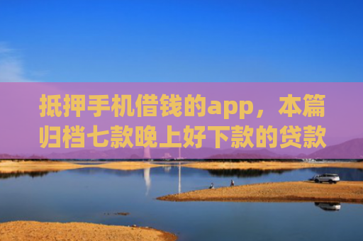 抵押手机借钱的app，本篇归档七款晚上好下款的贷款口子