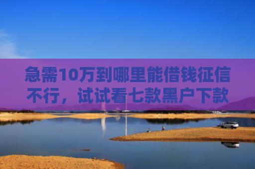 急需10万到哪里能借钱征信不行，试试看七款黑户下款的网贷老口子