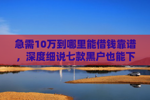 急需10万到哪里能借钱靠谱，深度细说七款黑户也能下款的网贷分期