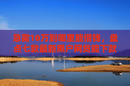 急需10万到哪里能借钱，盘点七款最新黑户网贷能下款3万