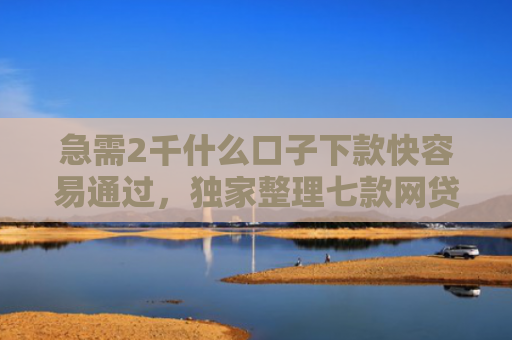 急需2千什么口子下款快容易通过，独家整理七款网贷为什么能给黑户下款