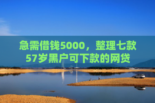 急需借钱5000，整理七款57岁黑户可下款的网贷