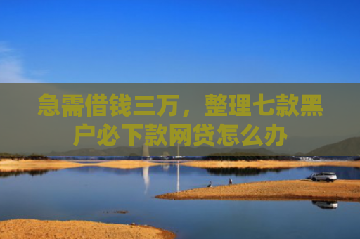 急需借钱三万，整理七款黑户必下款网贷怎么办